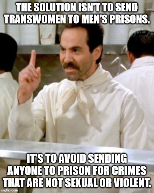 END MASS IMPRISONMENT NOW | THE SOLUTION ISN'T TO SEND TRANSWOMEN TO MEN'S PRISONS. IT'S TO AVOID SENDING ANYONE TO PRISON FOR CRIMES THAT ARE NOT SEXUAL OR VIOLENT. | image tagged in no soup for you | made w/ Imgflip meme maker
