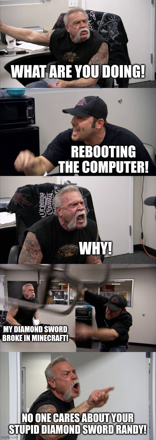 American Chopper Argument | WHAT ARE YOU DOING! REBOOTING THE COMPUTER! WHY! MY DIAMOND SWORD BROKE IN MINECRAFT! NO ONE CARES ABOUT YOUR STUPID DIAMOND SWORD RANDY! | image tagged in memes,american chopper argument | made w/ Imgflip meme maker