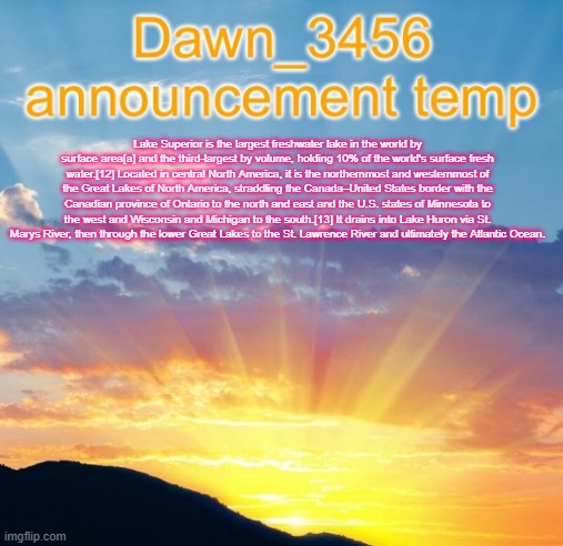 Dawn_3456 announcement | Lake Superior is the largest freshwater lake in the world by surface area[a] and the third-largest by volume, holding 10% of the world's surface fresh water.[12] Located in central North America, it is the northernmost and westernmost of the Great Lakes of North America, straddling the Canada–United States border with the Canadian province of Ontario to the north and east and the U.S. states of Minnesota to the west and Wisconsin and Michigan to the south.[13] It drains into Lake Huron via St. Marys River, then through the lower Great Lakes to the St. Lawrence River and ultimately the Atlantic Ocean. | image tagged in dawn_3456 announcement | made w/ Imgflip meme maker