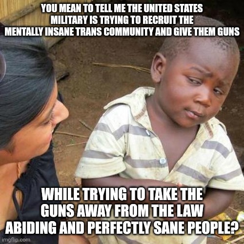 Our country's path is irreversible. God help us. | YOU MEAN TO TELL ME THE UNITED STATES MILITARY IS TRYING TO RECRUIT THE MENTALLY INSANE TRANS COMMUNITY AND GIVE THEM GUNS; WHILE TRYING TO TAKE THE GUNS AWAY FROM THE LAW ABIDING AND PERFECTLY SANE PEOPLE? | image tagged in memes,third world skeptical kid | made w/ Imgflip meme maker
