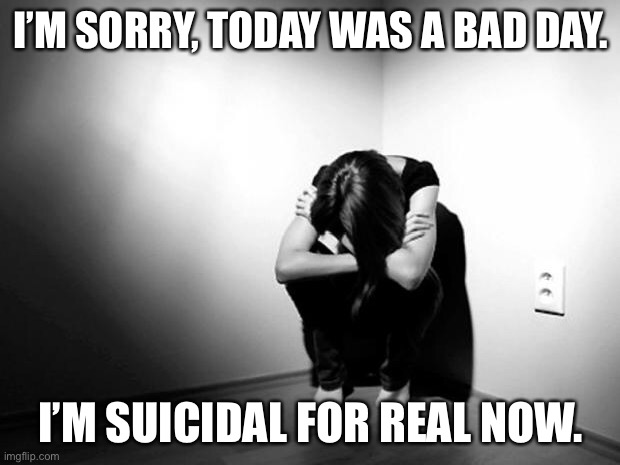 DEPRESSION SADNESS HURT PAIN ANXIETY | I’M SORRY, TODAY WAS A BAD DAY. I’M SUICIDAL FOR REAL NOW. | image tagged in depression sadness hurt pain anxiety | made w/ Imgflip meme maker