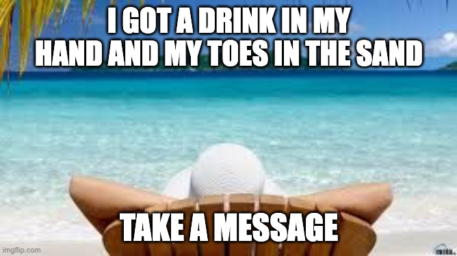 Vacation Beach | I GOT A DRINK IN MY HAND AND MY TOES IN THE SAND; TAKE A MESSAGE | image tagged in vacation beach | made w/ Imgflip meme maker