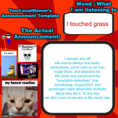 now let me tell you guys about skri- | I touched grass; I wonder why off site events always end badly, garticphone, some nsfw oc art was made there, and objection.lol, the racist user joined and the “bossfights detectives” (me, thunderpug, bingus2023, and gunslinger) were absolutely stumped about who did it. To this day we don’t even know who is the racist user | image tagged in yourlocalmemer announcement temp 4 0 | made w/ Imgflip meme maker