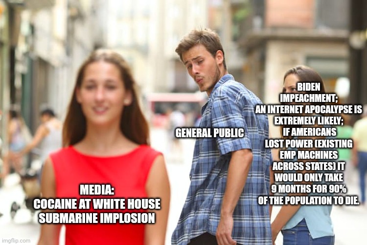 What are they distracting us from? | BIDEN IMPEACHMENT;
AN INTERNET APOCALYPSE IS EXTREMELY LIKELY;
 IF AMERICANS LOST POWER (EXISTING EMP MACHINES ACROSS STATES) IT WOULD ONLY TAKE 9 MONTHS FOR 90% OF THE POPULATION TO DIE. GENERAL PUBLIC; MEDIA:
COCAINE AT WHITE HOUSE
SUBMARINE IMPLOSION | image tagged in memes,distracted boyfriend | made w/ Imgflip meme maker