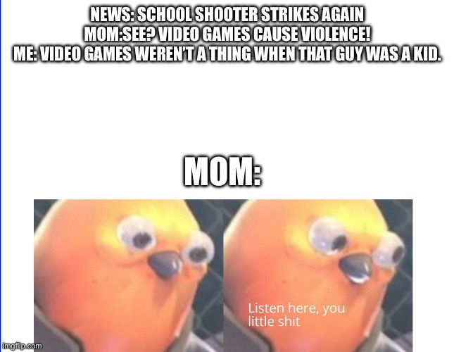 Listen here you little shit | NEWS: SCHOOL SHOOTER STRIKES AGAIN
MOM:SEE? VIDEO GAMES CAUSE VIOLENCE!
ME: VIDEO GAMES WEREN’T A THING WHEN THAT GUY WAS A KID. MOM: | image tagged in listen here you little shit | made w/ Imgflip meme maker