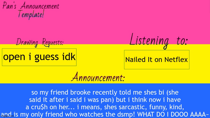 dont tell her~ | Nailed It on Netflex; open i guess idk; so my friend brooke recently told me shes bi (she said it after i said i was pan) but i think now i have a cru$h on her... i means, shes sarcastic, funny, kind, and is my only friend who watches the dsmp! WHAT DO I DOOO AAAA~ | image tagged in pan announcement template,panpineapple,crush,lgbtq,lgbt,follow me | made w/ Imgflip meme maker