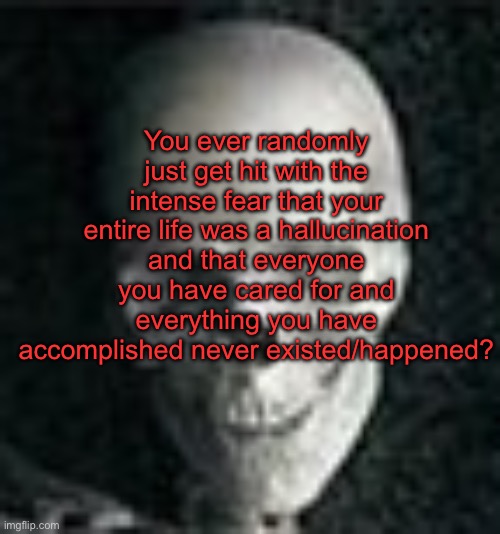 . | You ever randomly just get hit with the intense fear that your entire life was a hallucination and that everyone you have cared for and everything you have accomplished never existed/happened? | image tagged in skull | made w/ Imgflip meme maker