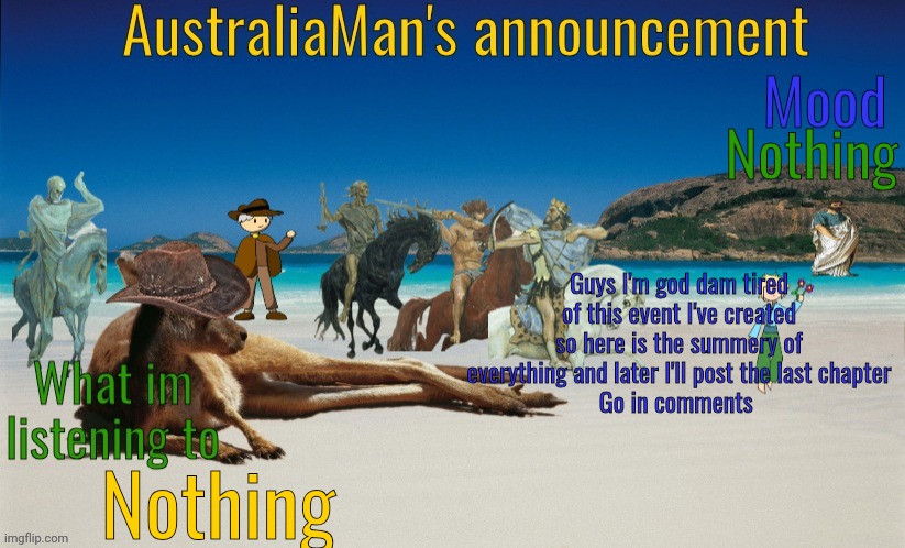 Im tired | Nothing; Guys I'm god dam tired of this event I've created so here is the summery of everything and later I'll post the last chapter
Go in comments; Nothing | image tagged in australiaman's true announcement template | made w/ Imgflip meme maker