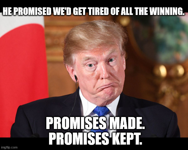 Promises kept. | HE PROMISED WE'D GET TIRED OF ALL THE WINNING. PROMISES MADE.
PROMISES KEPT. | image tagged in trump stupid dumb befuddled dumbfounded out of his dapth | made w/ Imgflip meme maker