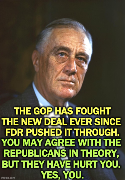 FDR, whose New Deal helped people. The GOP fought it all. | THE GOP HAS FOUGHT THE NEW DEAL EVER SINCE 
FDR PUSHED IT THROUGH. YOU MAY AGREE WITH THE 
REPUBLICANS IN THEORY, 
BUT THEY HAVE HURT YOU. 
YES, YOU. | image tagged in fdr whose new deal helped people the gop fought it all,republicans,hurt,middle class,fdr,new deal | made w/ Imgflip meme maker