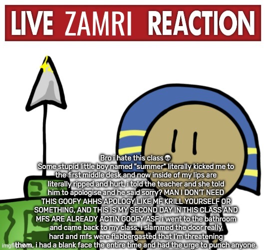 Live zamri reaction | Bro i hate this class💀
Some stupid little boy named "summer" literally kicked me to the first middle desk and now inside of my lips are literally ripped and hurt, i told the teacher and she told him to apologise and he said sorry? MAN I DON'T NEED THIS GOOFY AHHS APOLOGY LIKE MF KRILL YOURSELF OR SOMETHING, AND THIS IS MY SECOND DAY IN THIS CLASS AND MFS ARE ALREADY ACTIN GOOFY ASF. i went to the bathroom and came back to my class, i slammed the door really hard and mfs were flabbergasted that I'm threatening them, i had a blank face the entire time and had the urge to punch anyone. | image tagged in live zamri reaction | made w/ Imgflip meme maker