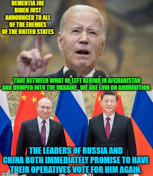 At least some people admire 'slow' Joe. | DEMENTIA JOE BIDEN JUST ANNOUNCED TO ALL OF THE ENEMIES OF THE UNITED STATES; THAT BETWEEN WHAT HE LEFT BEHIND IN AFGHANISTAN AND DUMPED INTO THE UKRAINE,  WE ARE LOW ON AMMUNITION. THE LEADERS OF RUSSIA AND CHINA BOTH IMMEDIATELY PROMISE TO HAVE THEIR OPERATIVES VOTE FOR HIM AGAIN. | image tagged in yep | made w/ Imgflip meme maker