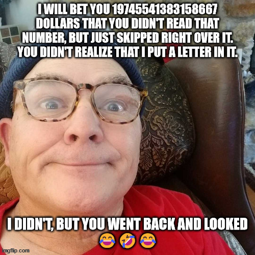 durl earl | I WILL BET YOU 19745541383158667 DOLLARS THAT YOU DIDN'T READ THAT NUMBER, BUT JUST SKIPPED RIGHT OVER IT. YOU DIDN'T REALIZE THAT I PUT A LETTER IN IT. I DIDN'T, BUT YOU WENT BACK AND LOOKED
😂🤣😂 | image tagged in durl earl | made w/ Imgflip meme maker