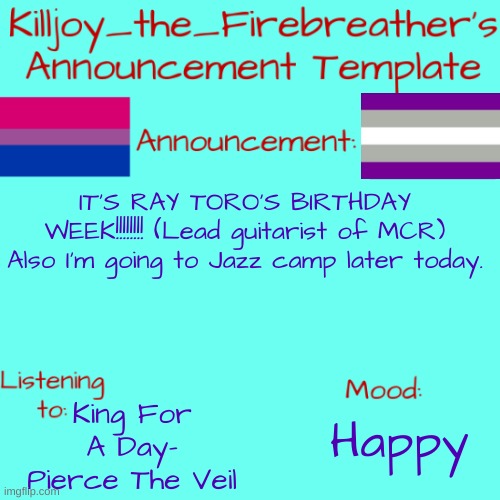 WeLl ArE yOu ReAdY, rAy 'YeAh' | IT'S RAY TORO'S BIRTHDAY WEEK!!!!!!!! (Lead guitarist of MCR) Also I'm going to Jazz camp later today. King For A Day- Pierce The Veil; Happy | image tagged in killjoy_the_firebreather's announcement temp | made w/ Imgflip meme maker
