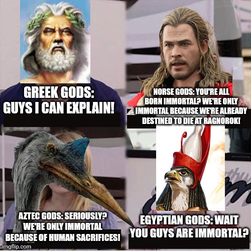 You guys are getting paid template | GREEK GODS: GUYS I CAN EXPLAIN! NORSE GODS: YOU'RE ALL BORN IMMORTAL? WE'RE ONLY IMMORTAL BECAUSE WE'RE ALREADY DESTINED TO DIE AT RAGNOROK! AZTEC GODS: SERIOUSLY? WE'RE ONLY IMMORTAL BECAUSE OF HUMAN SACRIFICES! EGYPTIAN GODS: WAIT YOU GUYS ARE IMMORTAL? | image tagged in you guys are getting paid template,gods,greek,norse,aztec,egyptian | made w/ Imgflip meme maker