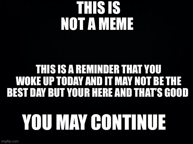 Black background | THIS IS NOT A MEME; THIS IS A REMINDER THAT YOU WOKE UP TODAY AND IT MAY NOT BE THE BEST DAY BUT YOUR HERE AND THAT’S GOOD; YOU MAY CONTINUE | image tagged in black background | made w/ Imgflip meme maker