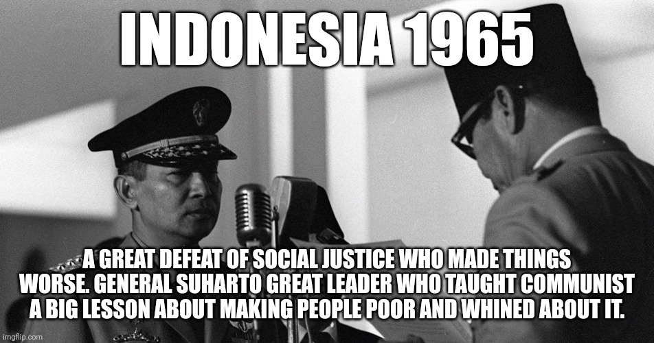 Indonesia the great anti-communist revolution | INDONESIA 1965; A GREAT DEFEAT OF SOCIAL JUSTICE WHO MADE THINGS WORSE. GENERAL SUHARTO GREAT LEADER WHO TAUGHT COMMUNIST A BIG LESSON ABOUT MAKING PEOPLE POOR AND WHINED ABOUT IT. | image tagged in indonesia,donald trump approves,united states | made w/ Imgflip meme maker