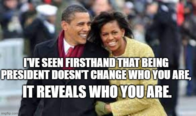 Michelle and Barack Obama | I'VE SEEN FIRSTHAND THAT BEING PRESIDENT DOESN'T CHANGE WHO YOU ARE, IT REVEALS WHO YOU ARE. | image tagged in michelle obama,barack obama,character,integrity,president | made w/ Imgflip meme maker