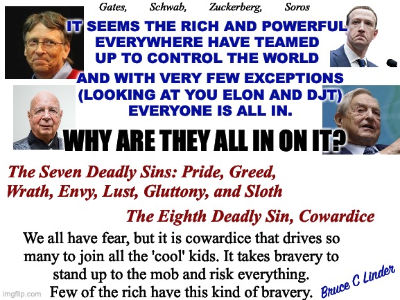 Cowardice: The Eighth Deadly Sin | Gates,        Schwab,        Zuckerberg,        Soros; IT SEEMS THE RICH AND POWERFUL
EVERYWHERE HAVE TEAMED
UP TO CONTROL THE WORLD; AND WITH VERY FEW EXCEPTIONS
(LOOKING AT YOU ELON AND DJT)
EVERYONE IS ALL IN. WHY ARE THEY ALL IN ON IT? The Seven Deadly Sins: Pride, Greed, 
Wrath, Envy, Lust, Gluttony, and Sloth; The Eighth Deadly Sin, Cowardice; We all have fear, but it is cowardice that drives so
many to join all the 'cool' kids. It takes bravery to
stand up to the mob and risk everything.
Few of the rich have this kind of bravery. Bruce C Linder | image tagged in soros,gates,zuckerberg,schwab,djt,elon | made w/ Imgflip meme maker