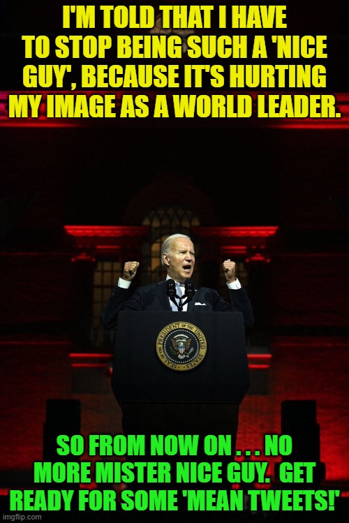 Behind the scenes joe Biden routinely curses out his handlers.  But leftists are fine with that. | I'M TOLD THAT I HAVE TO STOP BEING SUCH A 'NICE GUY', BECAUSE IT'S HURTING MY IMAGE AS A WORLD LEADER. SO FROM NOW ON . . . NO MORE MISTER NICE GUY.  GET READY FOR SOME 'MEAN TWEETS!' | made w/ Imgflip meme maker