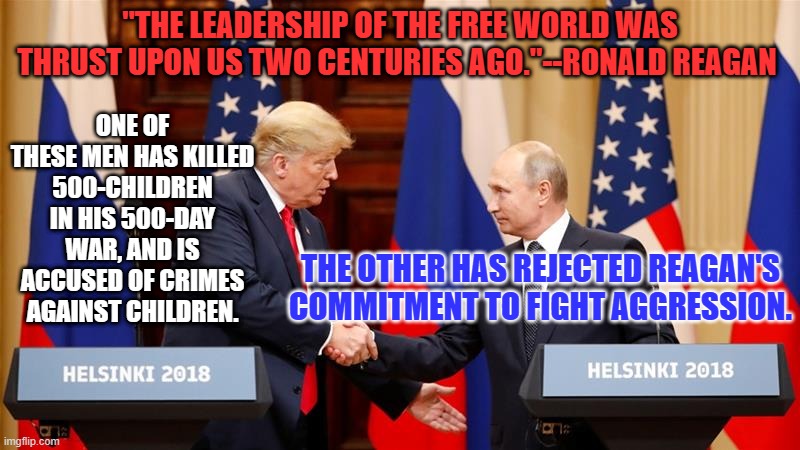 Reagan, a Republican, is rolling over in his grave. | "THE LEADERSHIP OF THE FREE WORLD WAS THRUST UPON US TWO CENTURIES AGO."--RONALD REAGAN; ONE OF THESE MEN HAS KILLED 500-CHILDREN IN HIS 500-DAY WAR, AND IS ACCUSED OF CRIMES AGAINST CHILDREN. THE OTHER HAS REJECTED REAGAN'S COMMITMENT TO FIGHT AGGRESSION. | image tagged in trump and putin summit | made w/ Imgflip meme maker