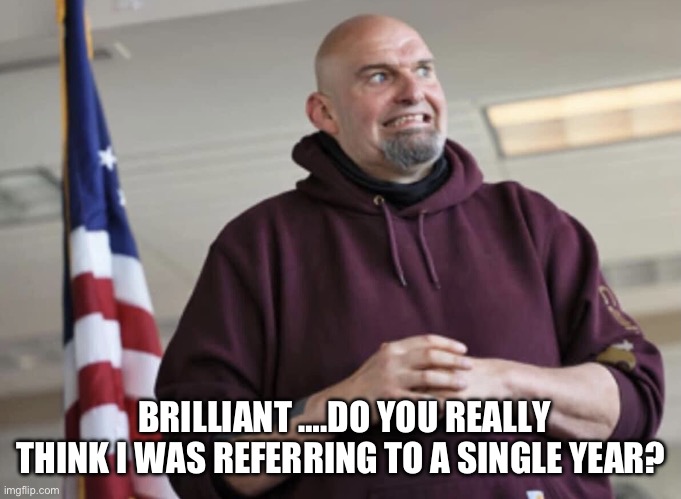 John Fetterman | BRILLIANT ….DO YOU REALLY THINK I WAS REFERRING TO A SINGLE YEAR? | image tagged in john fetterman | made w/ Imgflip meme maker