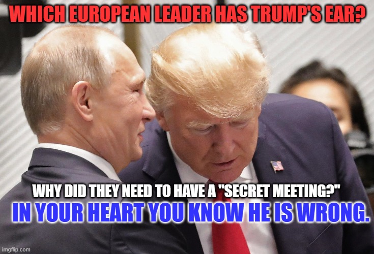 The Tangerine Traitor and his "Savvy Genius," bestie. | WHICH EUROPEAN LEADER HAS TRUMP'S EAR? IN YOUR HEART YOU KNOW HE IS WRONG. WHY DID THEY NEED TO HAVE A "SECRET MEETING?" | image tagged in politics | made w/ Imgflip meme maker