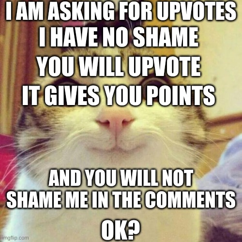 NO SHAME | I AM ASKING FOR UPVOTES; I HAVE NO SHAME; YOU WILL UPVOTE; IT GIVES YOU POINTS; AND YOU WILL NOT SHAME ME IN THE COMMENTS; OK? | image tagged in memes,smiling cat | made w/ Imgflip meme maker