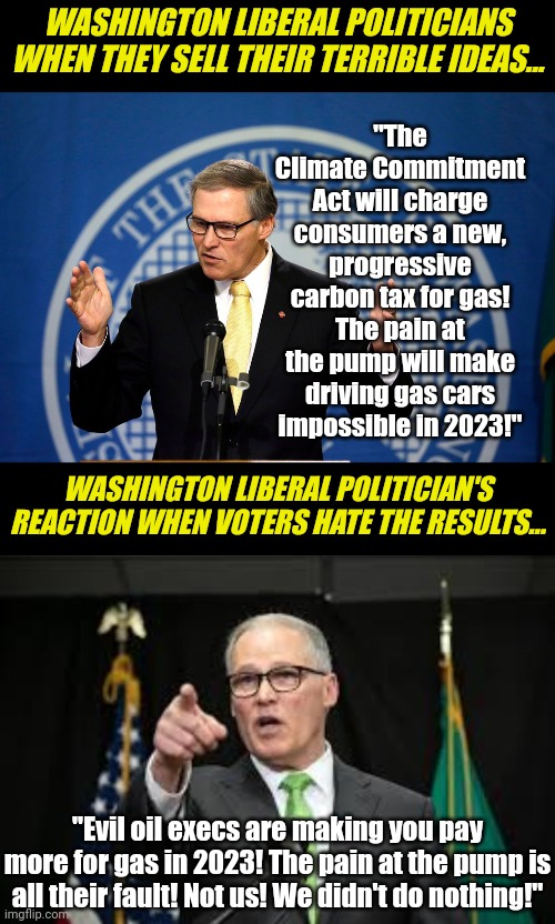 Washington voters... are you dumb enough to believe your gas prices are the fault of corporate greed and not liberal policy??? | WASHINGTON LIBERAL POLITICIANS WHEN THEY SELL THEIR TERRIBLE IDEAS... "The Climate Commitment Act will charge consumers a new, progressive carbon tax for gas! The pain at the pump will make driving gas cars impossible in 2023!"; WASHINGTON LIBERAL POLITICIAN'S REACTION WHEN VOTERS HATE THE RESULTS... "Evil oil execs are making you pay more for gas in 2023! The pain at the pump is all their fault! Not us! We didn't do nothing!" | image tagged in jay inslee,washington,climate change,stupid liberals,liberal hypocrisy,liar | made w/ Imgflip meme maker