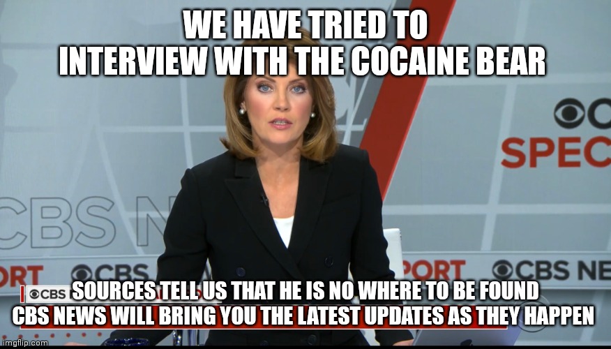 CBS News Special Report | WE HAVE TRIED TO INTERVIEW WITH THE COCAINE BEAR SOURCES TELL US THAT HE IS NO WHERE TO BE FOUND
CBS NEWS WILL BRING YOU THE LATEST UPDATES  | image tagged in cbs news special report | made w/ Imgflip meme maker