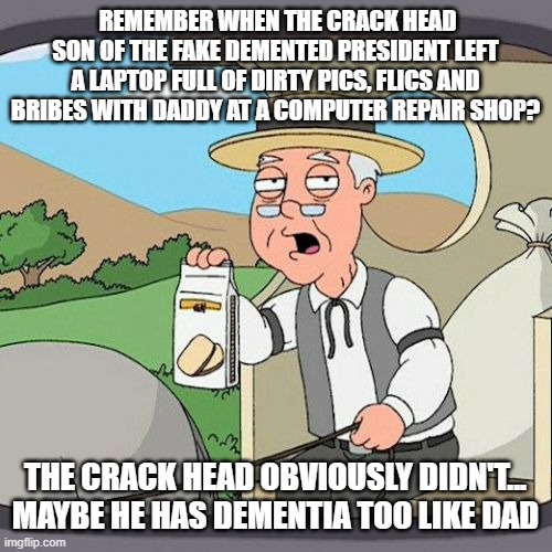 Pepperidge Farm Remembers Meme | REMEMBER WHEN THE CRACK HEAD SON OF THE FAKE DEMENTED PRESIDENT LEFT A LAPTOP FULL OF DIRTY PICS, FLICS AND BRIBES WITH DADDY AT A COMPUTER REPAIR SHOP? THE CRACK HEAD OBVIOUSLY DIDN'T... MAYBE HE HAS DEMENTIA TOO LIKE DAD | image tagged in memes,pepperidge farm remembers | made w/ Imgflip meme maker