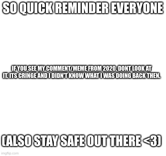 Friendly reminder from a 12k points user (at the time of writing this) | SO QUICK REMINDER EVERYONE; IF YOU SEE MY COMMENT/MEME FROM 2020, DONT LOOK AT IT. ITS CRINGE AND I DIDN'T KNOW WHAT I WAS DOING BACK THEN. (ALSO STAY SAFE OUT THERE <3) | image tagged in memes,reminder | made w/ Imgflip meme maker