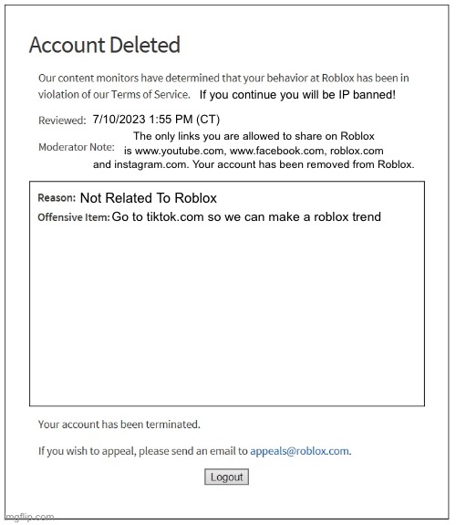 Roblox moderation in reality | If you continue you will be IP banned! 7/10/2023 1:55 PM (CT); The only links you are allowed to share on Roblox is www.youtube.com, www.facebook.com, roblox.com and instagram.com. Your account has been removed from Roblox. Not Related To Roblox; Go to tiktok.com so we can make a roblox trend | image tagged in banned from roblox,funny meme,roblox meme | made w/ Imgflip meme maker