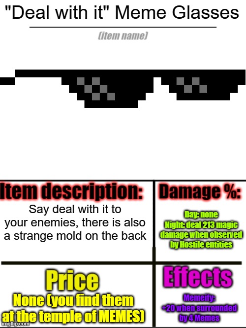 Item-shop extended | "Deal with it" Meme Glasses; Say deal with it to your enemies, there is also a strange mold on the back; Day: none
Night: deal 213 magic damage when observed by Hostile entities; None (you find them at the temple of MEMES); Memeify: +20 when surrounded by 4 Memes | image tagged in item-shop extended | made w/ Imgflip meme maker