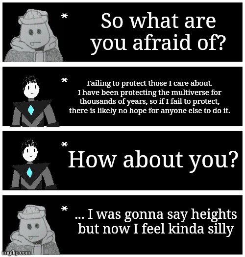 4 undertale textboxes | So what are you afraid of? Failing to protect those I care about. I have been protecting the multiverse for thousands of years, so if I fail to protect, there is likely no hope for anyone else to do it. How about you? ... I was gonna say heights but now I feel kinda silly | image tagged in 4 undertale textboxes | made w/ Imgflip meme maker