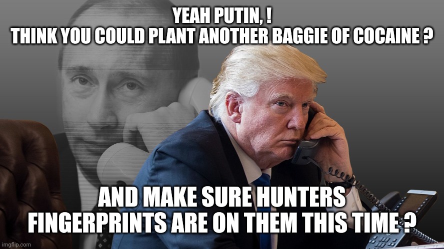 Trump Putin Phone Call | YEAH PUTIN, !
THINK YOU COULD PLANT ANOTHER BAGGIE OF COCAINE ? AND MAKE SURE HUNTERS FINGERPRINTS ARE ON THEM THIS TIME ? | image tagged in trump putin phone call | made w/ Imgflip meme maker