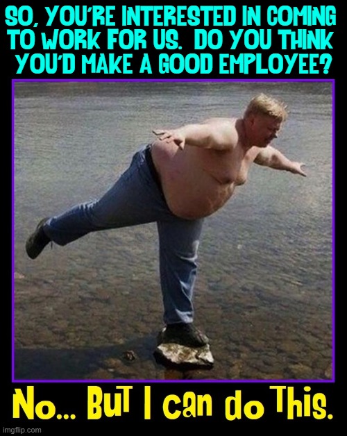 There are Talented People All Around Us... just not here | SO, YOU'RE INTERESTED IN COMING 
TO WORK FOR US.  DO YOU THINK 
YOU'D MAKE A GOOD EMPLOYEE? | image tagged in vince vance,memes,balancing act,hiring,good employees,fat guy | made w/ Imgflip meme maker