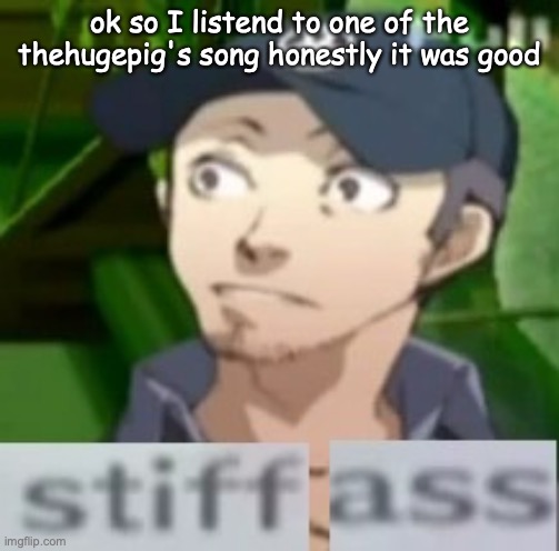 stiff ass | ok so I listend to one of the thehugepig's song honestly it was good | image tagged in stiff ass | made w/ Imgflip meme maker