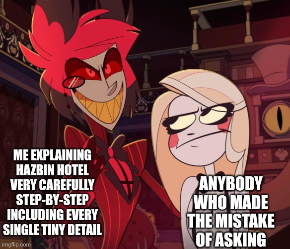 Other person; I need to go- Me:shh shut up I'm just starting the 2nd minute | ME EXPLAINING HAZBIN HOTEL VERY CAREFULLY STEP-BY-STEP INCLUDING EVERY SINGLE TINY DETAIL; ANYBODY WHO MADE THE MISTAKE OF ASKING | image tagged in alastor having his hand over charlie's shoulder hazbin hotel | made w/ Imgflip meme maker