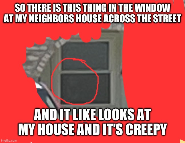 If you were at my house you could see it better (btw, it’s red all around bc I don’t want to show where my neighbors live) | SO THERE IS THIS THING IN THE WINDOW AT MY NEIGHBORS HOUSE ACROSS THE STREET; AND IT LIKE LOOKS AT MY HOUSE AND IT’S CREEPY | image tagged in scary,creepy,freaky | made w/ Imgflip meme maker