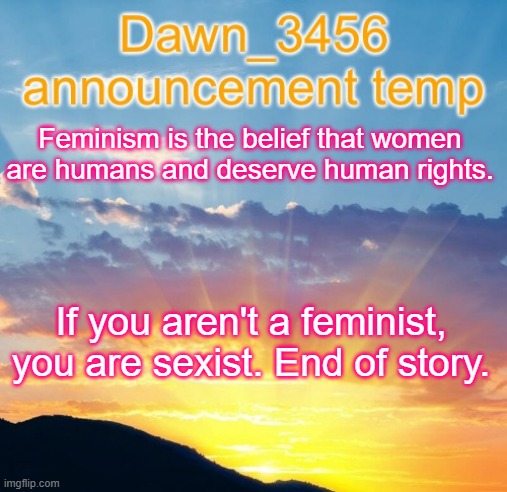 Dawn_3456 announcement | Feminism is the belief that women are humans and deserve human rights. If you aren't a feminist, you are sexist. End of story. | image tagged in dawn_3456 announcement | made w/ Imgflip meme maker