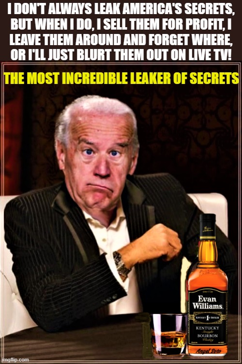 Biden the most incredible leaker of secrets | I DON'T ALWAYS LEAK AMERICA'S SECRETS,
BUT WHEN I DO, I SELL THEM FOR PROFIT, I
LEAVE THEM AROUND AND FORGET WHERE,
OR I'LL JUST BLURT THEM OUT ON LIVE TV! THE MOST INCREDIBLE LEAKER OF SECRETS; Angel Soto | image tagged in joe biden,america,secrets,leaker,the most interesting man in the world,tv | made w/ Imgflip meme maker