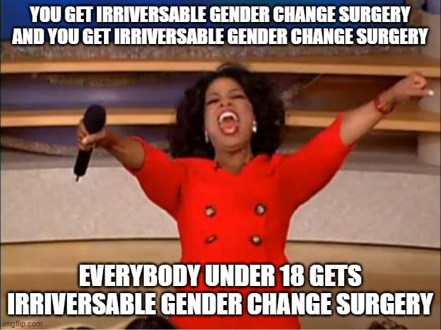 Congratulations! You live in a weird time where if you're a 15 year old boy you get life changing surgery. | YOU GET IRRIVERSABLE GENDER CHANGE SURGERY AND YOU GET IRRIVERSABLE GENDER CHANGE SURGERY; EVERYBODY UNDER 18 GETS IRRIVERSABLE GENDER CHANGE SURGERY | image tagged in memes,oprah you get a | made w/ Imgflip meme maker