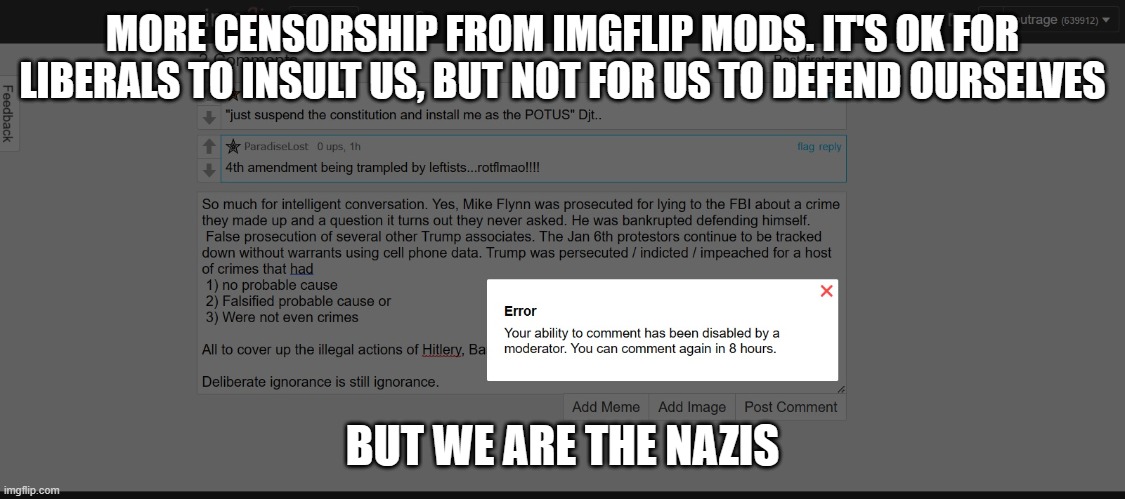 Same old liberal hypocrisy. | MORE CENSORSHIP FROM IMGFLIP MODS. IT'S OK FOR LIBERALS TO INSULT US, BUT NOT FOR US TO DEFEND OURSELVES; BUT WE ARE THE NAZIS | image tagged in politics,censored,liberal hypocrisy,freedom of speech | made w/ Imgflip meme maker