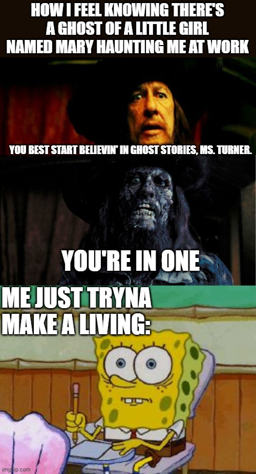 I'm fr Guys, It's not just a joke | HOW I FEEL KNOWING THERE'S A GHOST OF A LITTLE GIRL NAMED MARY HAUNTING ME AT WORK; YOU BEST START BELIEVIN' IN GHOST STORIES, MS. TURNER. YOU'RE IN ONE; ME JUST TRYNA MAKE A LIVING: | image tagged in ghost stories,scared spongebob | made w/ Imgflip meme maker