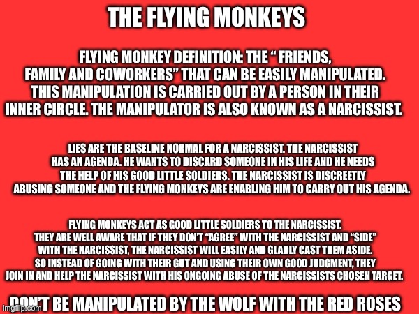 The Flying Monkeys written by #BevHallenbeck #Pinterest | THE FLYING MONKEYS; FLYING MONKEY DEFINITION: THE “ FRIENDS, FAMILY AND COWORKERS” THAT CAN BE EASILY MANIPULATED. THIS MANIPULATION IS CARRIED OUT BY A PERSON IN THEIR INNER CIRCLE. THE MANIPULATOR IS ALSO KNOWN AS A NARCISSIST. LIES ARE THE BASELINE NORMAL FOR A NARCISSIST. THE NARCISSIST HAS AN AGENDA. HE WANTS TO DISCARD SOMEONE IN HIS LIFE AND HE NEEDS THE HELP OF HIS GOOD LITTLE SOLDIERS. THE NARCISSIST IS DISCREETLY ABUSING SOMEONE AND THE FLYING MONKEYS ARE ENABLING HIM TO CARRY OUT HIS AGENDA. FLYING MONKEYS ACT AS GOOD LITTLE SOLDIERS TO THE NARCISSIST. THEY ARE WELL AWARE THAT IF THEY DON’T “AGREE” WITH THE NARCISSIST AND “SIDE” WITH THE NARCISSIST, THE NARCISSIST WILL EASILY AND GLADLY CAST THEM ASIDE. SO INSTEAD OF GOING WITH THEIR GUT AND USING THEIR OWN GOOD JUDGMENT, THEY JOIN IN AND HELP THE NARCISSIST WITH HIS ONGOING ABUSE OF THE NARCISSISTS CHOSEN TARGET. DON’T BE MANIPULATED BY THE WOLF WITH THE RED ROSES | made w/ Imgflip meme maker