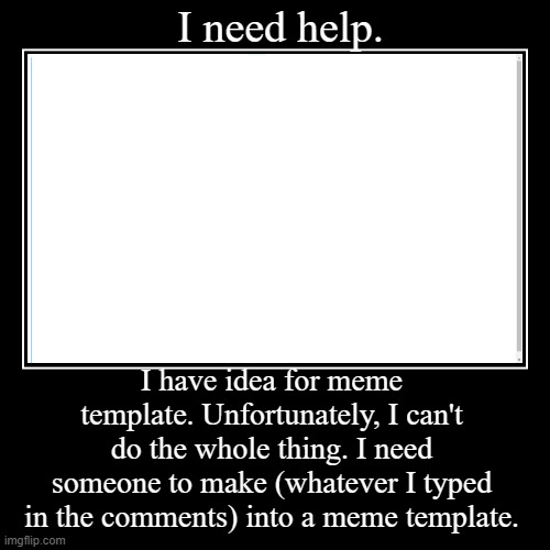 HELP? | I need help. | I have idea for meme template. Unfortunately, I can't do the whole thing. I need someone to make (whatever I typed in the com | image tagged in funny,demotivationals | made w/ Imgflip demotivational maker