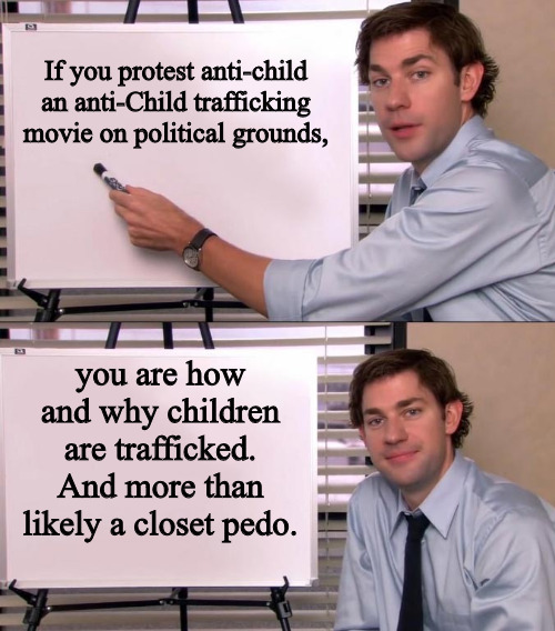 Priorities | If you protest anti-child an anti-Child trafficking movie on political grounds, you are how and why children are trafficked. And more than likely a closet pedo. | image tagged in jim halpert explains | made w/ Imgflip meme maker