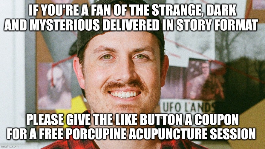 Porcupine what??? | IF YOU'RE A FAN OF THE STRANGE, DARK AND MYSTERIOUS DELIVERED IN STORY FORMAT; PLEASE GIVE THE LIKE BUTTON A COUPON FOR A FREE PORCUPINE ACUPUNCTURE SESSION | image tagged in mrballen like button skit | made w/ Imgflip meme maker