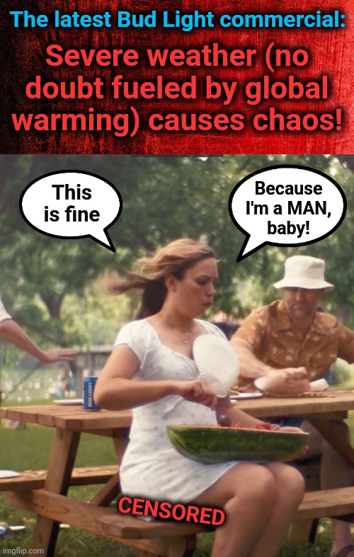 Bud Light's at it again | The latest Bud Light commercial:; Severe weather (no
doubt fueled by global
warming) causes chaos! Because
I'm a MAN,
baby! This
is fine; CENSORED | image tagged in memes,bud light,this is fine,watermelon,commercial,woke | made w/ Imgflip meme maker